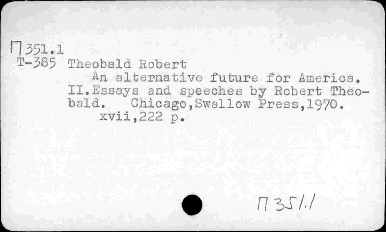 ﻿n351.1
T-585 Theobald Robert
An alternative future for America.
II.Essays and speeches by Robert Theobald.	Chicago,Swallow Press,1970.
xvii,222 p.
n 3T/./